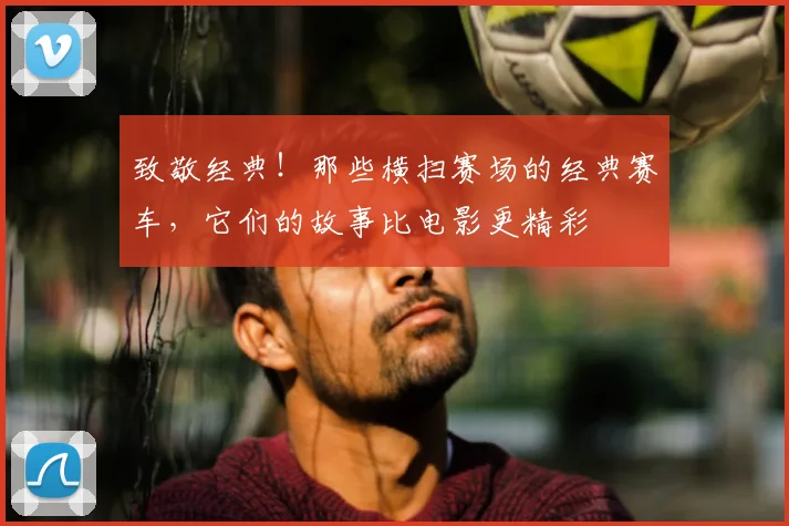 致敬经典！那些横扫赛场的经典赛车，它们的故事比电影更精彩