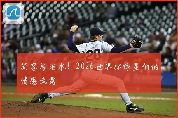 笑容与泪水!2026世界杯球星们的情感流露