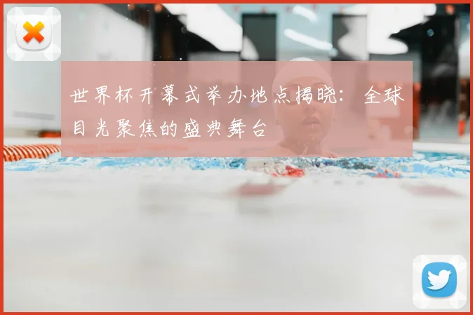 世界杯开幕式举办地点揭晓:全球目光聚焦的盛典舞台