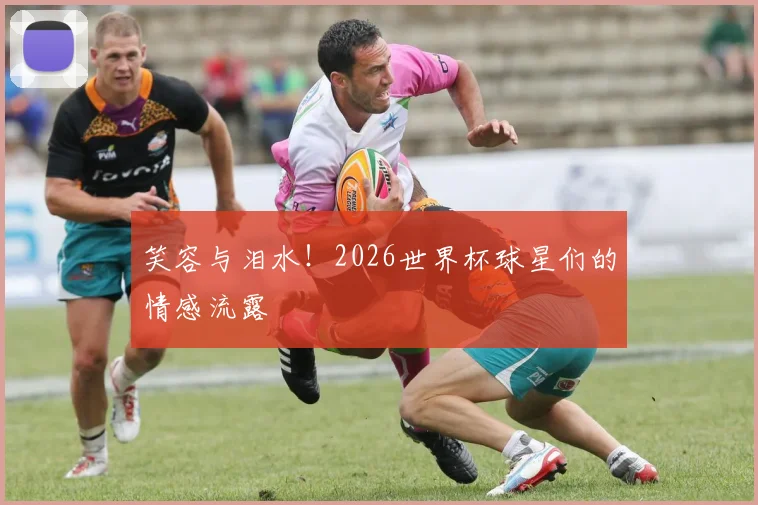 笑容与泪水!2026世界杯球星们的情感流露