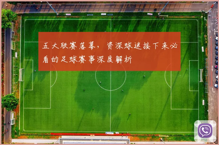 五大联赛落幕,资深球迷接下来必看的足球赛事深度解析