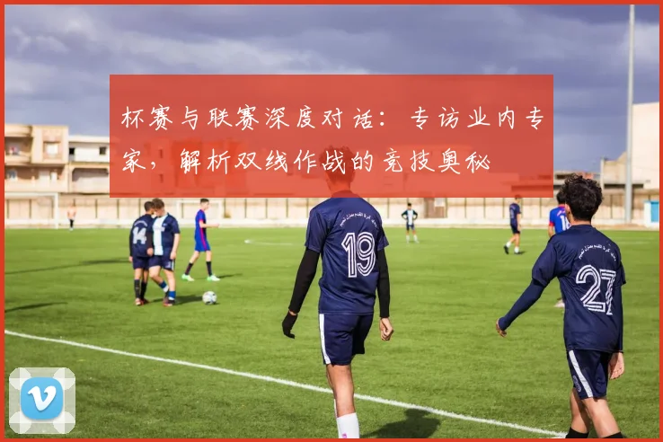 杯赛与联赛深度对话：专访业内专家，解析双线作战的竞技奥秘