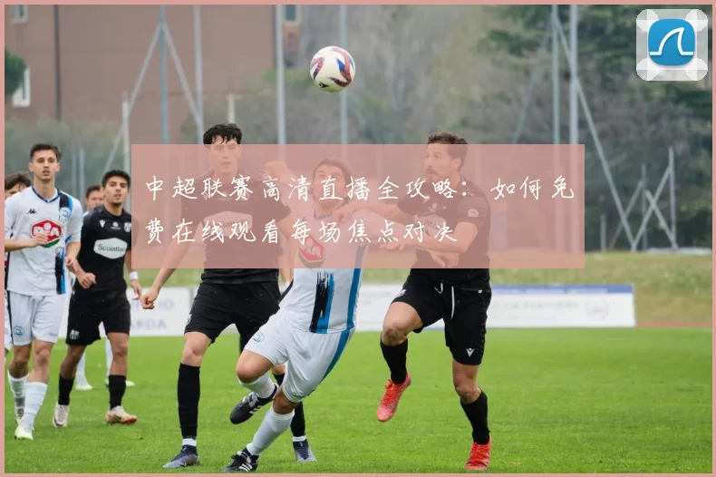 中超联赛高清直播全攻略:如何免费在线观看每场焦点对决