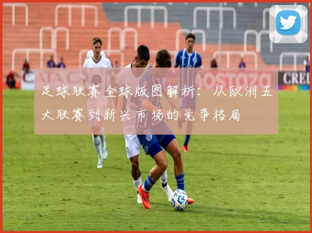 足球联赛全球版图解析:从欧洲五大联赛到新兴市场的竞争格局