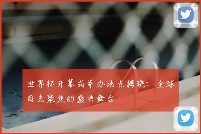 世界杯开幕式举办地点揭晓:全球目光聚焦的盛典舞台