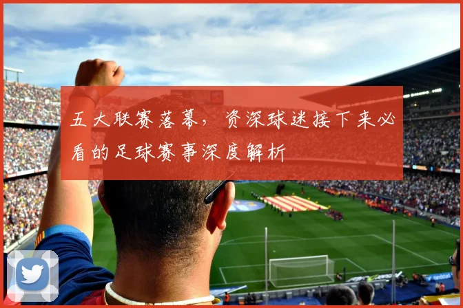 五大联赛落幕,资深球迷接下来必看的足球赛事深度解析