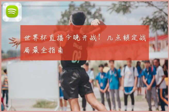 世界杯直播今晚开战!几点锁定战局最全指南